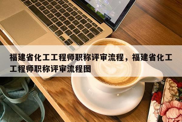 福建省化工工程師職稱評審流程，福建省化工工程師職稱評審流程圖