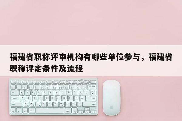 福建省職稱評審機構(gòu)有哪些單位參與，福建省職稱評定條件及流程