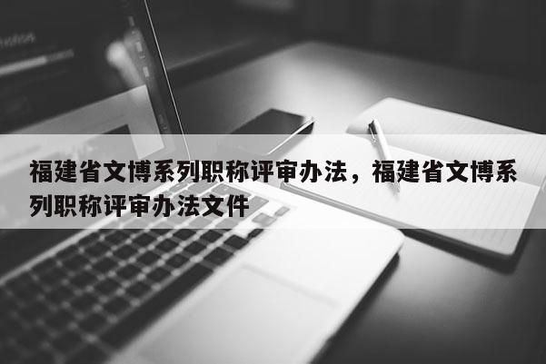 福建省文博系列職稱評審辦法，福建省文博系列職稱評審辦法文件