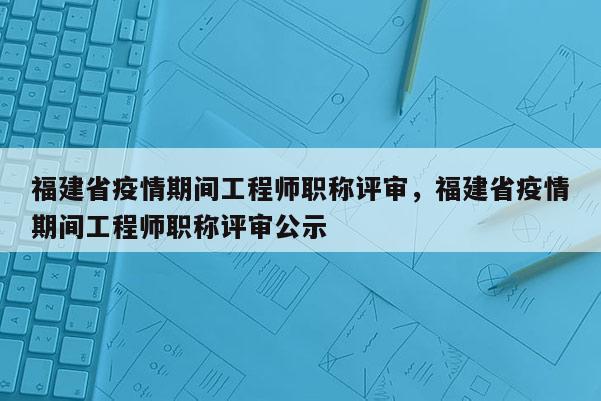 福建省疫情期間工程師職稱評審，福建省疫情期間工程師職稱評審公示