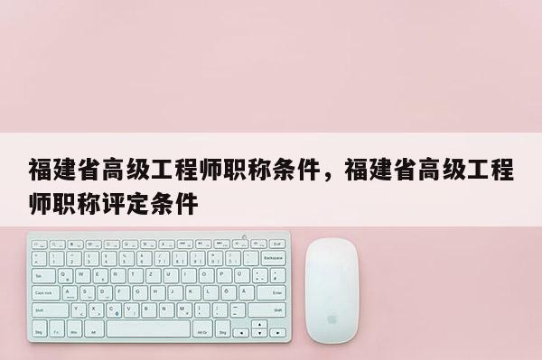 福建省高級工程師職稱條件，福建省高級工程師職稱評定條件