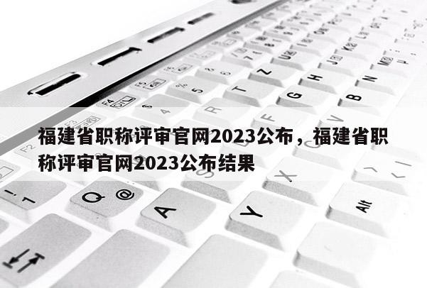 福建省職稱評審官網(wǎng)2023公布，福建省職稱評審官網(wǎng)2023公布結果