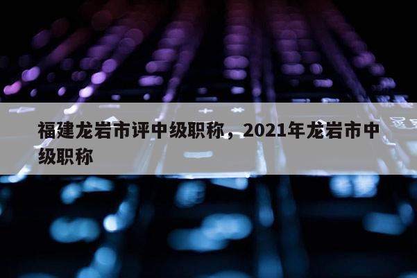 福建龍巖市評(píng)中級(jí)職稱，2021年龍巖市中級(jí)職稱