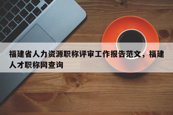 福建省人力資源職稱評審工作報(bào)告范文，福建人才職稱網(wǎng)查詢