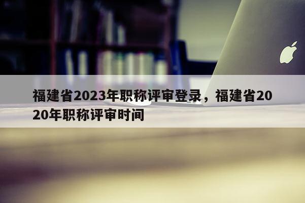 福建省2023年職稱評審登錄，福建省2020年職稱評審時間