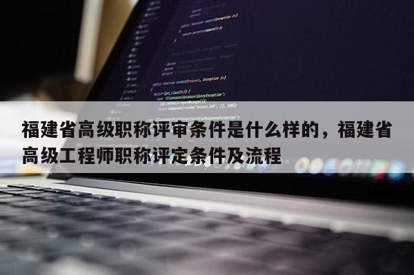 福建省高級(jí)職稱評(píng)審條件是什么樣的，福建省高級(jí)工程師職稱評(píng)定條件及流程