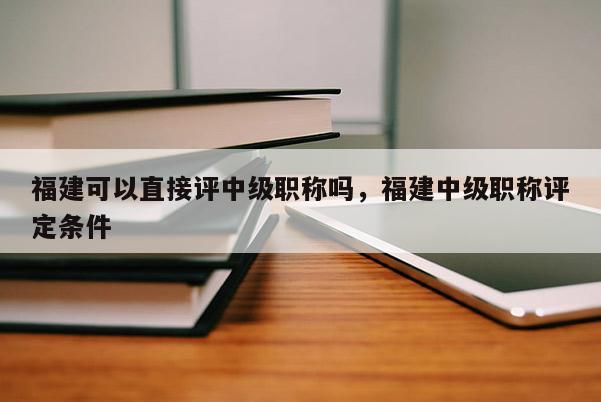 福建可以直接評(píng)中級(jí)職稱嗎，福建中級(jí)職稱評(píng)定條件