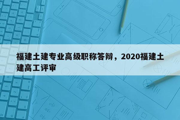 福建土建專業(yè)高級(jí)職稱答辯，2020福建土建高工評(píng)審