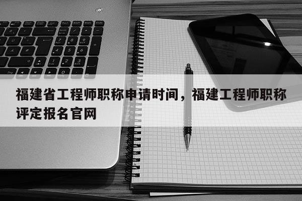 福建省工程師職稱申請時間，福建工程師職稱評定報名官網(wǎng)