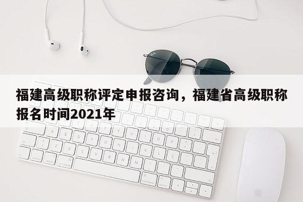 福建高級(jí)職稱評(píng)定申報(bào)咨詢，福建省高級(jí)職稱報(bào)名時(shí)間2021年