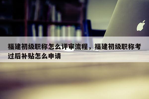 福建初級職稱怎么評審流程，福建初級職稱考過后補貼怎么申請