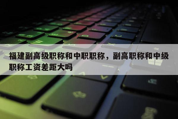 福建副高級職稱和中職職稱，副高職稱和中級職稱工資差距大嗎