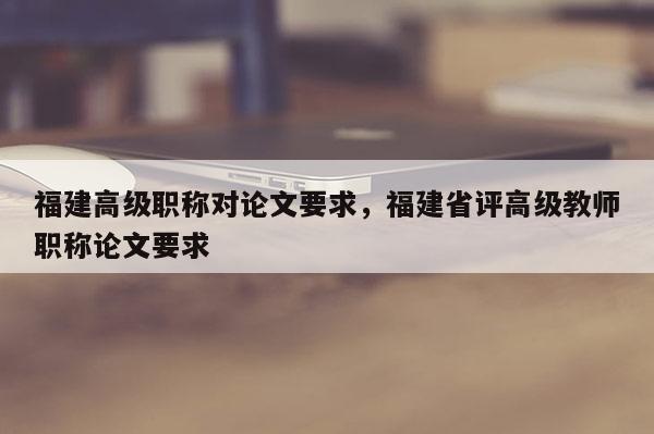 福建高級(jí)職稱對(duì)論文要求，福建省評(píng)高級(jí)教師職稱論文要求