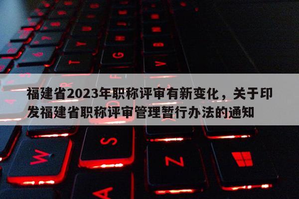 福建省2023年職稱評審有新變化，關于印發(fā)福建省職稱評審管理暫行辦法的通知