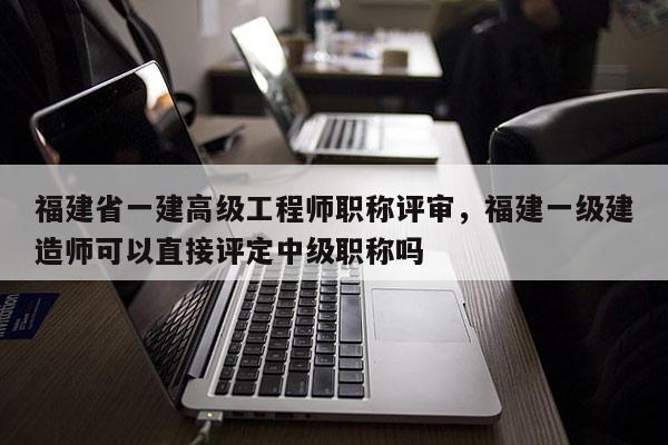 福建省一建高級工程師職稱評審，福建一級建造師可以直接評定中級職稱嗎