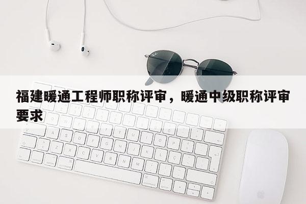 福建暖通工程師職稱評審，暖通中級職稱評審要求