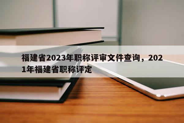 福建省2023年職稱評審文件查詢，2021年福建省職稱評定