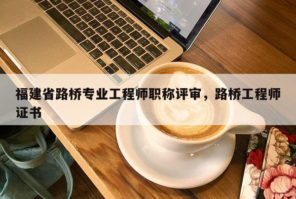 福建省路橋?qū)I(yè)工程師職稱評(píng)審，路橋工程師證書