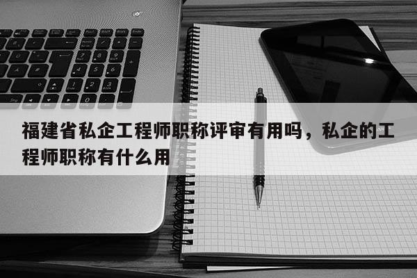 福建省私企工程師職稱評(píng)審有用嗎，私企的工程師職稱有什么用