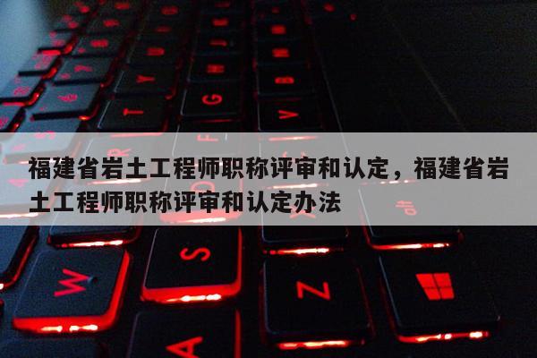 福建省巖土工程師職稱評審和認定，福建省巖土工程師職稱評審和認定辦法