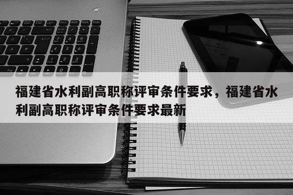 福建省水利副高職稱評審條件要求，福建省水利副高職稱評審條件要求最新