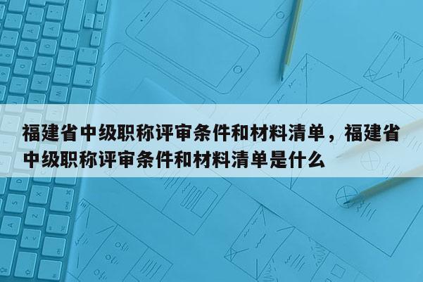 福建省中級職稱評審條件和材料清單，福建省中級職稱評審條件和材料清單是什么