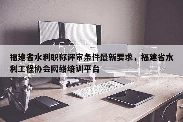 福建省水利職稱評審條件最新要求，福建省水利工程協(xié)會網(wǎng)絡(luò)培訓(xùn)平臺