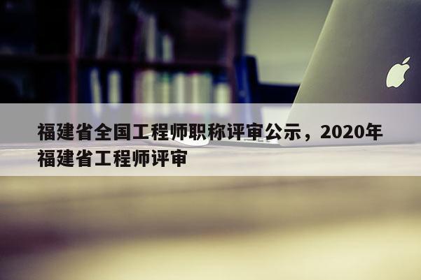 福建省全國工程師職稱評審公示，2020年福建省工程師評審