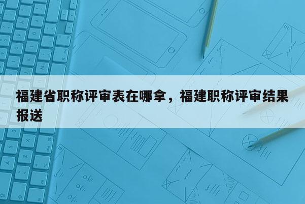 福建省職稱評(píng)審表在哪拿，福建職稱評(píng)審結(jié)果報(bào)送