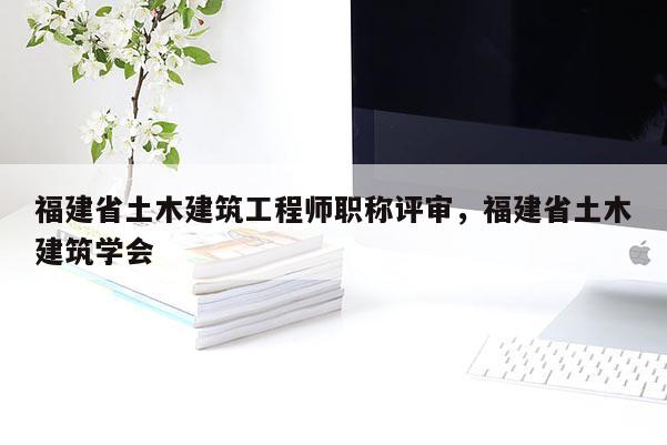 福建省土木建筑工程師職稱評審，福建省土木建筑學會