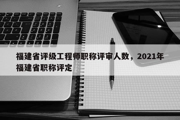 福建省評級工程師職稱評審人數(shù)，2021年福建省職稱評定