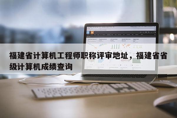 福建省計算機工程師職稱評審地址，福建省省級計算機成績查詢