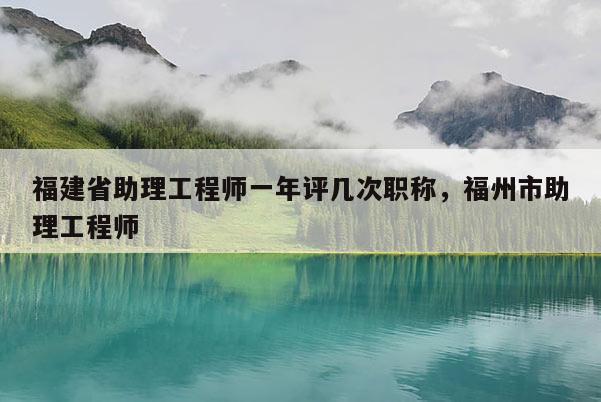 福建省助理工程師一年評幾次職稱，福州市助理工程師