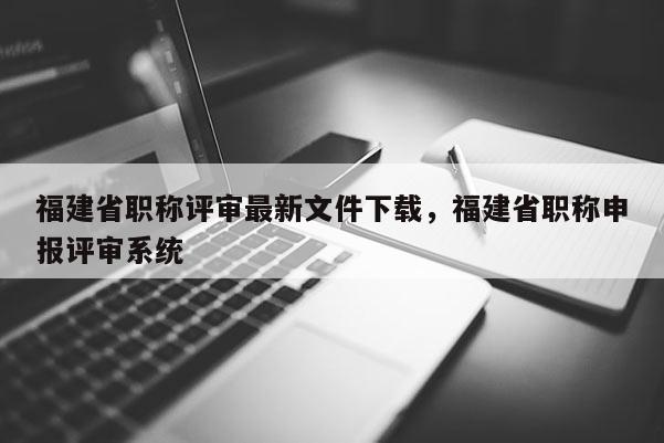 福建省職稱評審最新文件下載，福建省職稱申報(bào)評審系統(tǒng)