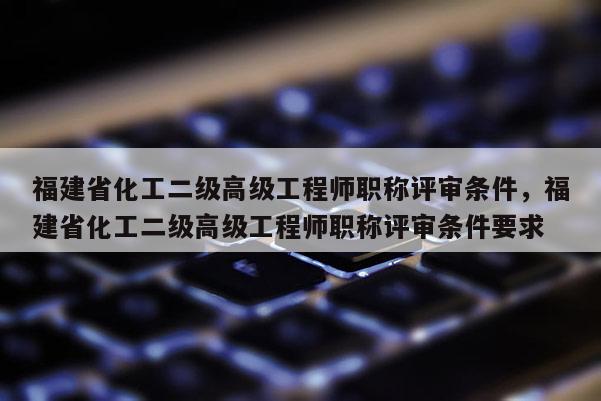 福建省化工二級高級工程師職稱評審條件，福建省化工二級高級工程師職稱評審條件要求