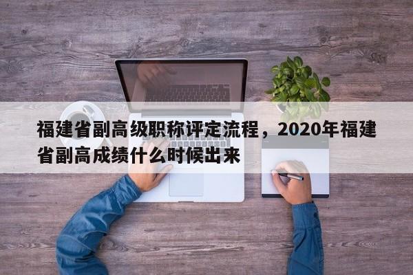 福建省副高級職稱評定流程，2020年福建省副高成績什么時(shí)候出來