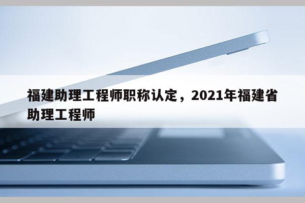 福建助理工程師職稱認(rèn)定，2021年福建省助理工程師