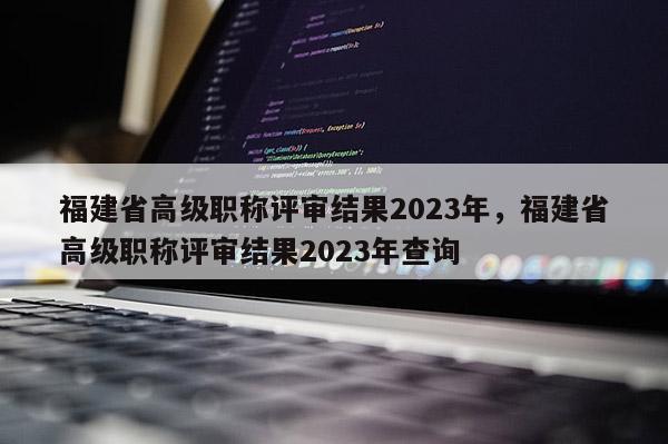 福建省高級(jí)職稱評(píng)審結(jié)果2023年，福建省高級(jí)職稱評(píng)審結(jié)果2023年查詢