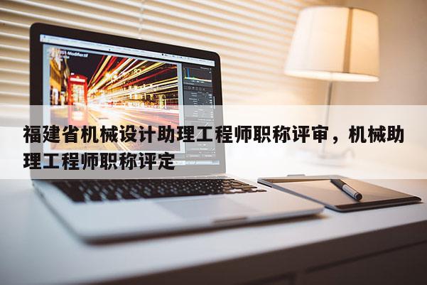 福建省機械設計助理工程師職稱評審，機械助理工程師職稱評定