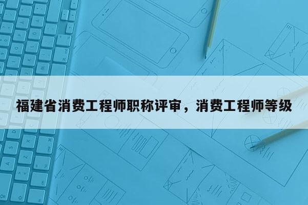 福建省消費工程師職稱評審，消費工程師等級