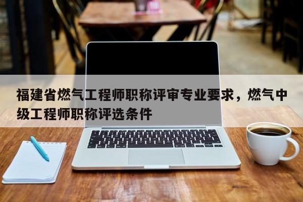 福建省燃氣工程師職稱評審專業(yè)要求，燃氣中級工程師職稱評選條件