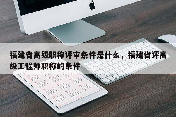 福建省高級職稱評審條件是什么，福建省評高級工程師職稱的條件