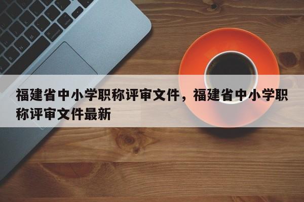 福建省中小學(xué)職稱評審文件，福建省中小學(xué)職稱評審文件最新