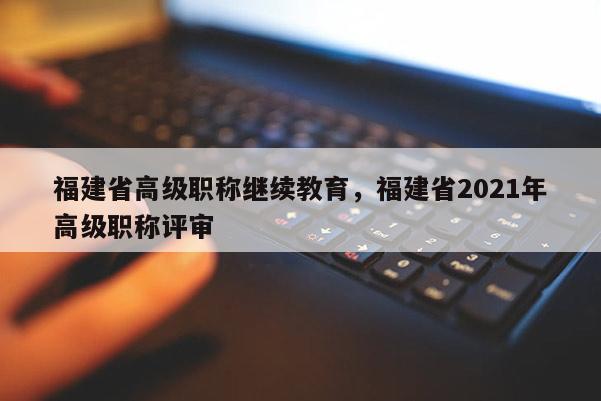 福建省高級(jí)職稱繼續(xù)教育，福建省2021年高級(jí)職稱評(píng)審