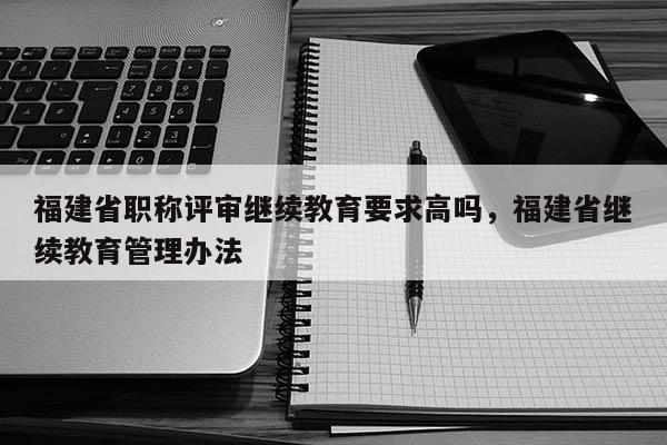 福建省職稱評審繼續(xù)教育要求高嗎，福建省繼續(xù)教育管理辦法