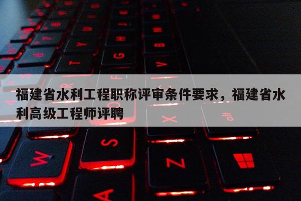 福建省水利工程職稱評審條件要求，福建省水利高級工程師評聘