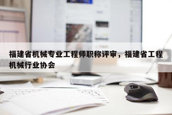 福建省機械專業(yè)工程師職稱評審，福建省工程機械行業(yè)協(xié)會