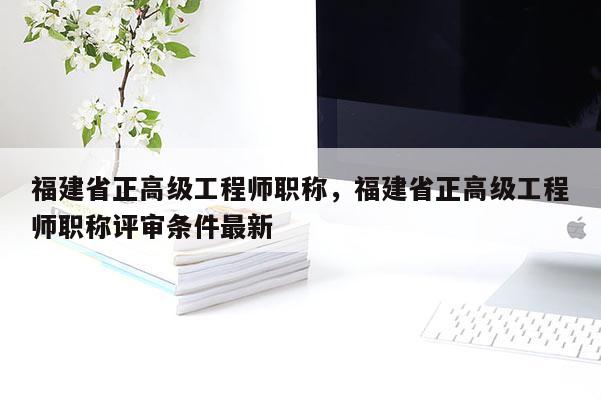 福建省正高級(jí)工程師職稱，福建省正高級(jí)工程師職稱評(píng)審條件最新