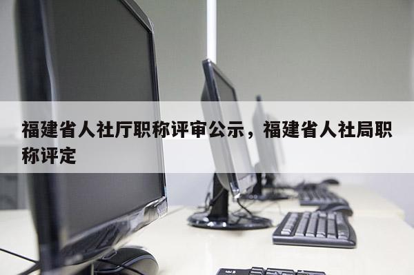 福建省人社廳職稱評審公示，福建省人社局職稱評定