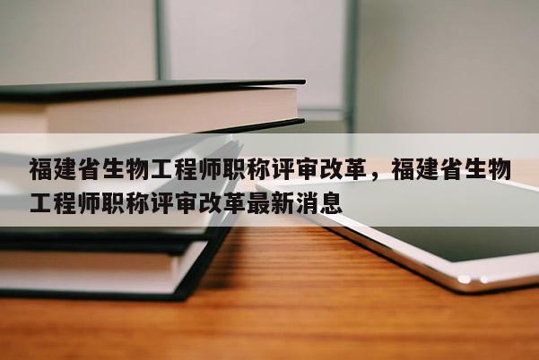 福建省生物工程師職稱評審改革，福建省生物工程師職稱評審改革最新消息